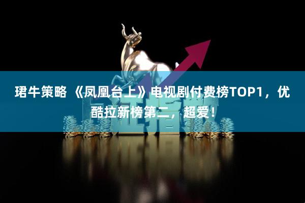 珺牛策略 《凤凰台上》电视剧付费榜TOP1，优酷拉新榜第二，超爱！