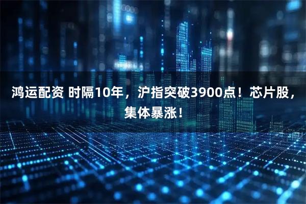 鸿运配资 时隔10年，沪指突破3900点！芯片股，集体暴涨！