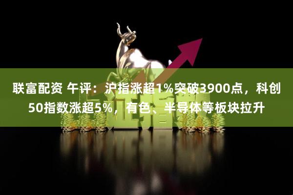 联富配资 午评：沪指涨超1%突破3900点，科创50指数涨超5%，有色、半导体等板块拉升