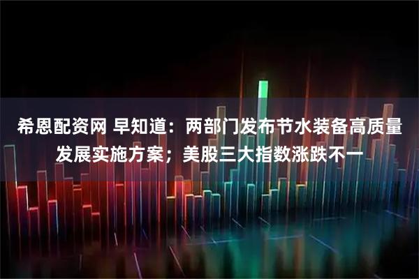希恩配资网 早知道：两部门发布节水装备高质量发展实施方案；美股三大指数涨跌不一
