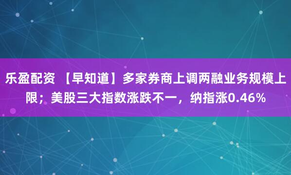 乐盈配资 【早知道】多家券商上调两融业务规模上限；美股三大指数涨跌不一，纳指涨0.46%