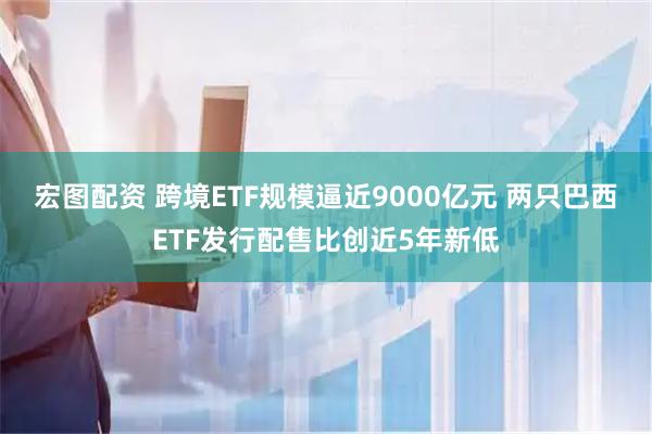 宏图配资 跨境ETF规模逼近9000亿元 两只巴西ETF发行配售比创近5年新低