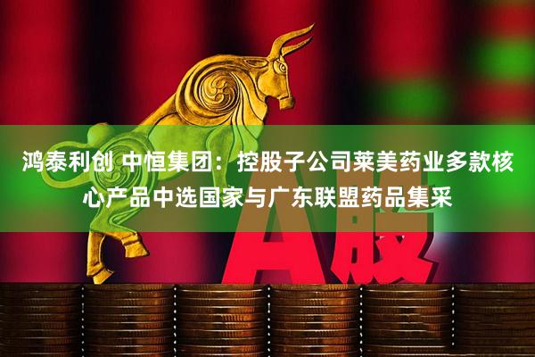 鸿泰利创 中恒集团：控股子公司莱美药业多款核心产品中选国家与广东联盟药品集采