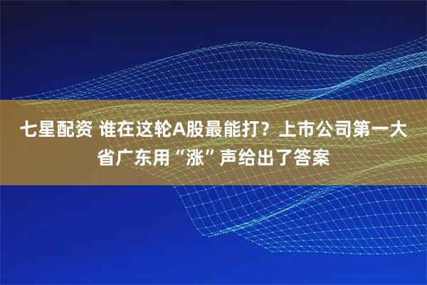 七星配资 谁在这轮A股最能打？上市公司第一大省广东用“涨”声给出了答案