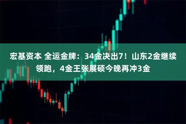 宏基资本 全运金牌：34金决出7！山东2金继续领跑，4金王张展硕今晚再冲3金