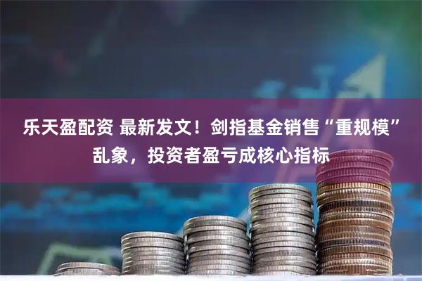 乐天盈配资 最新发文！剑指基金销售“重规模”乱象，投资者盈亏成核心指标