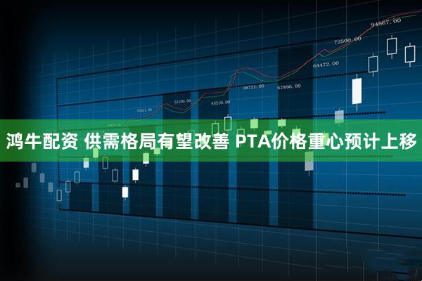 鸿牛配资 供需格局有望改善 PTA价格重心预计上移