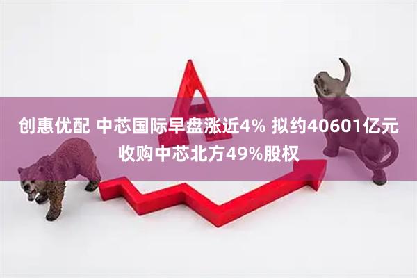 创惠优配 中芯国际早盘涨近4% 拟约40601亿元收购中芯北方49%股权