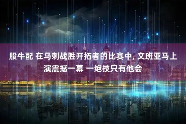 股牛配 在马刺战胜开拓者的比赛中, 文班亚马上演震撼一幕 一绝技只有他会