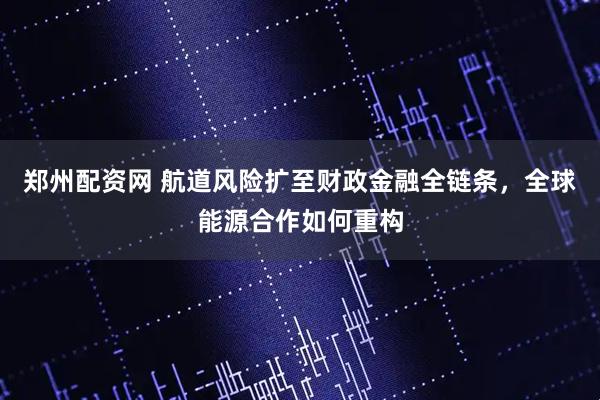 郑州配资网 航道风险扩至财政金融全链条，全球能源合作如何重构