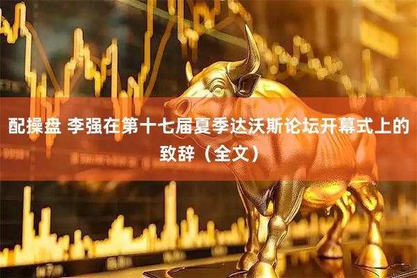 配操盘 李强在第十七届夏季达沃斯论坛开幕式上的致辞（全文）
