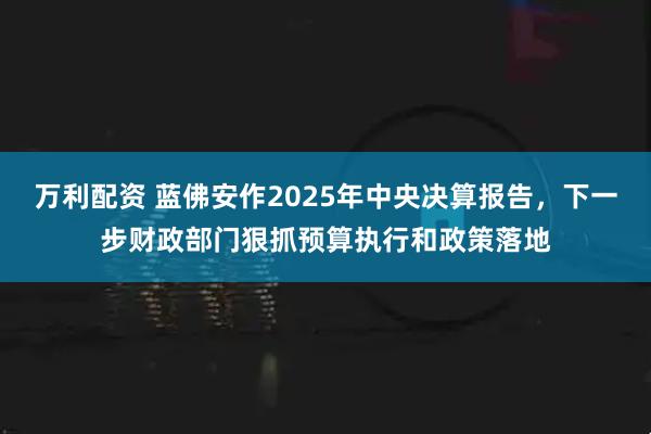 万利配资 蓝佛安作2025年中央决算报告，下一步财政部门狠抓预算执行和政策落地